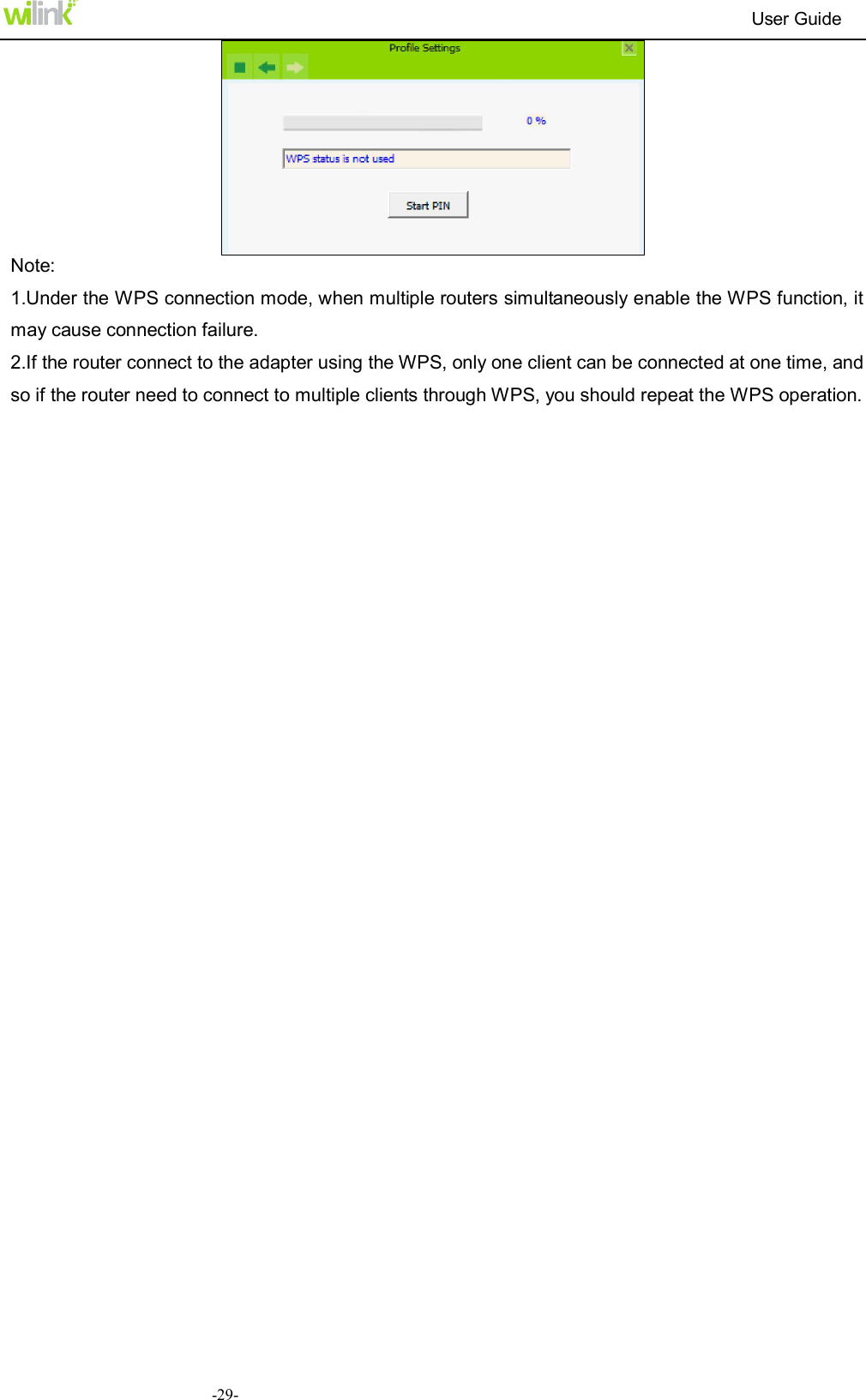                                                                          User Guide  -29- Note: 1.Under the WPS connection mode, when multiple routers simultaneously enable the WPS function, it may cause connection failure. 2.If the router connect to the adapter using the WPS, only one client can be connected at one time, and so if the router need to connect to multiple clients through WPS, you should repeat the WPS operation. 