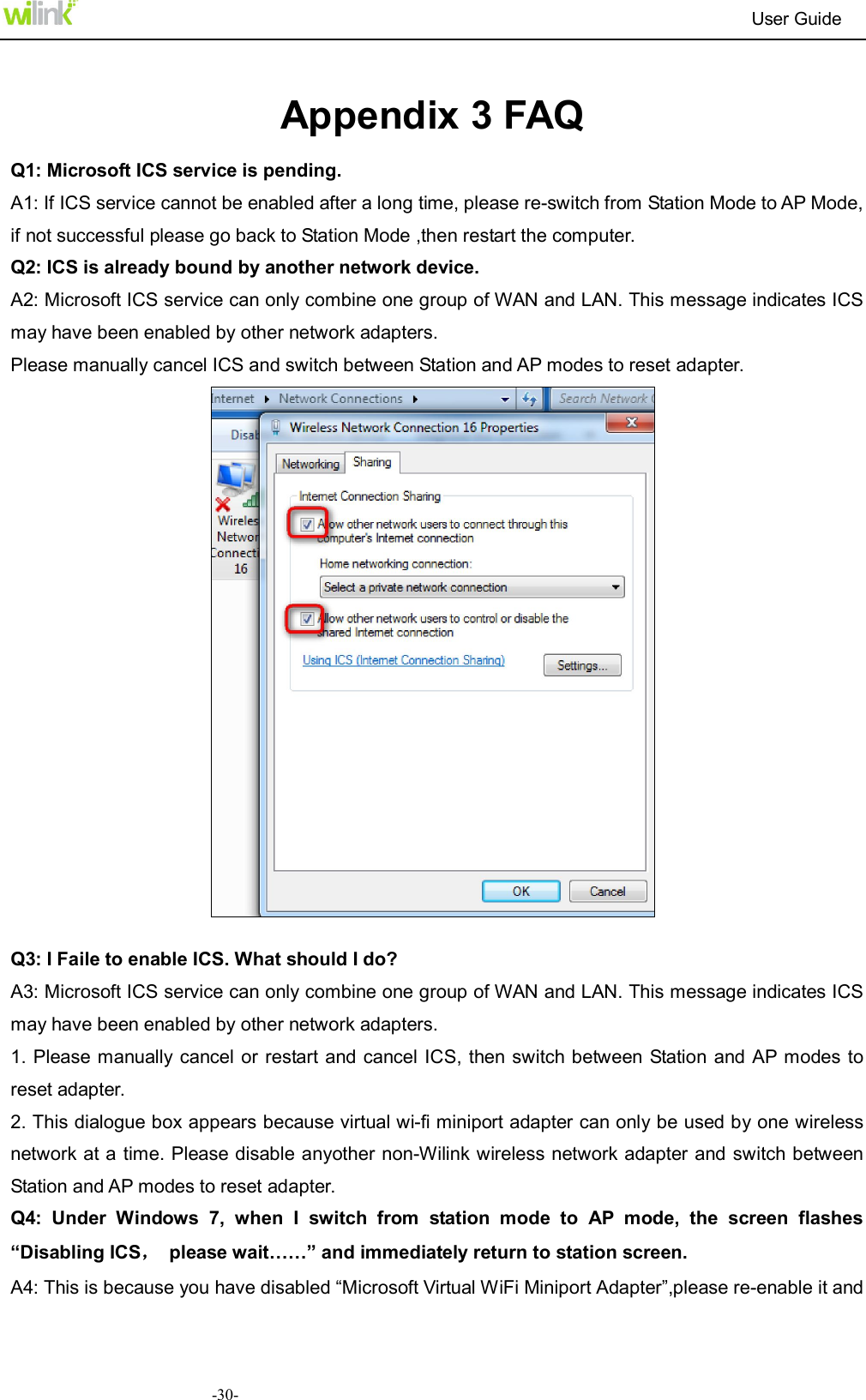                                                                          User Guide  -30- Appendix 3 FAQ Q1: Microsoft ICS service is pending. A1: If ICS service cannot be enabled after a long time, please re-switch from Station Mode to AP Mode, if not successful please go back to Station Mode ,then restart the computer.   Q2: ICS is already bound by another network device. A2: Microsoft ICS service can only combine one group of WAN and LAN. This message indicates ICS may have been enabled by other network adapters.   Please manually cancel ICS and switch between Station and AP modes to reset adapter.   Q3: I Faile to enable ICS. What should I do? A3: Microsoft ICS service can only combine one group of WAN and LAN. This message indicates ICS may have been enabled by other network adapters.   1. Please  manually  cancel or restart and cancel ICS,  then  switch between Station and AP modes to reset adapter. 2. This dialogue box appears because virtual wi-fi miniport adapter can only be used by one wireless network at a time. Please disable anyother non-Wilink wireless network adapter and switch between Station and AP modes to reset adapter. Q4:  Under  Windows  7,  when  I  switch  from  station  mode  to  AP  mode,  the  screen  flashes &ldquo;Disabling ICS，  please wait&hellip;&hellip;&rdquo; and immediately return to station screen. A4: This is because you have disabled &ldquo;Microsoft Virtual WiFi Miniport Adapter&rdquo;,please re-enable it and 