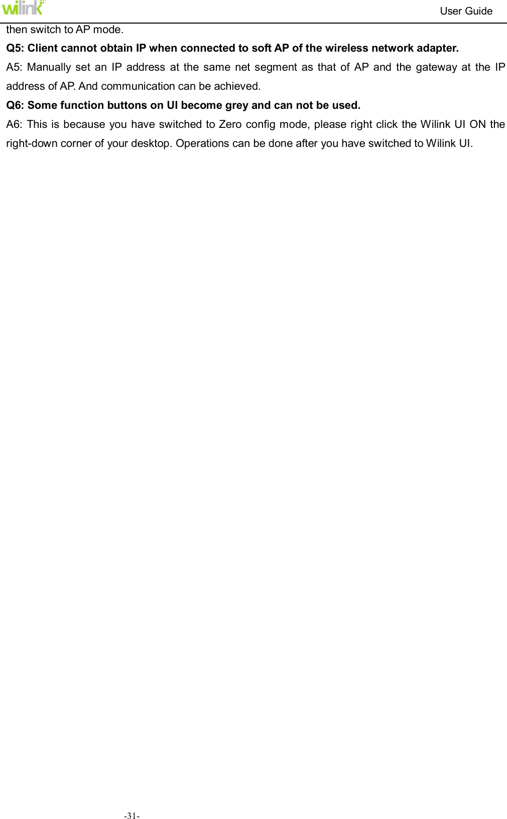                                                                          User Guide  -31-then switch to AP mode. Q5: Client cannot obtain IP when connected to soft AP of the wireless network adapter. A5: Manually  set  an  IP  address  at  the  same net segment  as  that  of  AP  and  the  gateway  at  the  IP address of AP. And communication can be achieved. Q6: Some function buttons on UI become grey and can not be used. A6: This is because you have switched to Zero config mode, please right click the Wilink UI ON the right-down corner of your desktop. Operations can be done after you have switched to Wilink UI. 