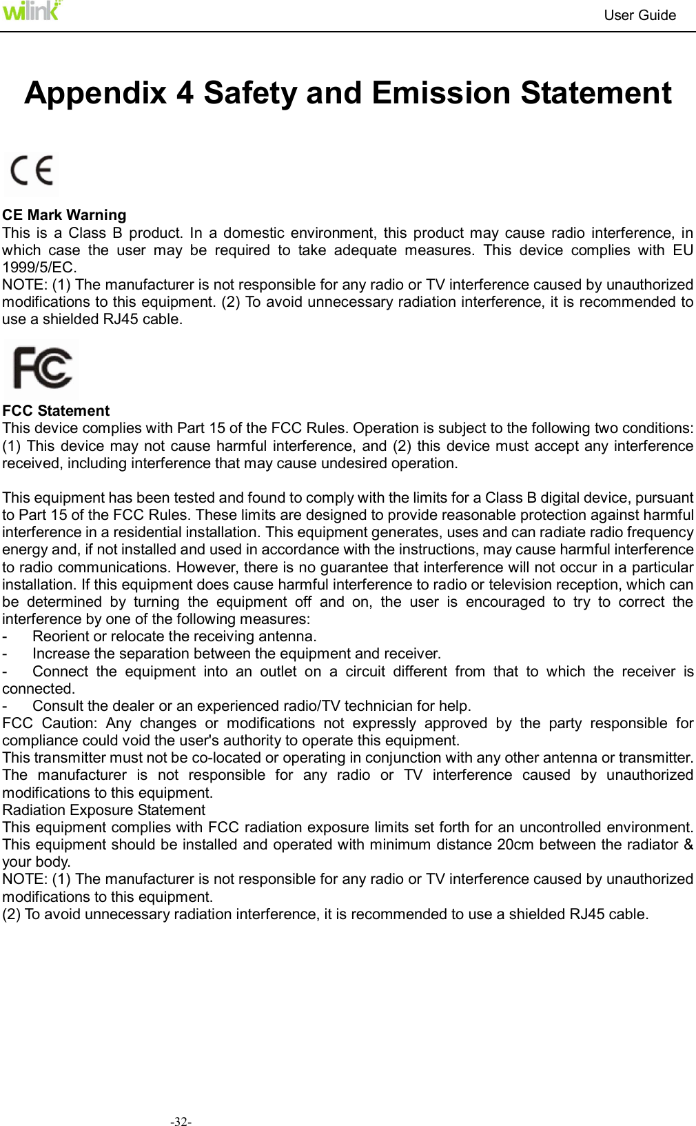                                                                          User Guide  -32- Appendix 4 Safety and Emission Statement    CE Mark Warning This is  a  Class  B  product. In  a  domestic environment,  this product may  cause  radio  interference, in which  case  the  user  may  be  required  to  take  adequate  measures.  This  device  complies  with  EU 1999/5/EC. NOTE: (1) The manufacturer is not responsible for any radio or TV interference caused by unauthorized modifications to this equipment. (2) To avoid unnecessary radiation interference, it is recommended to use a shielded RJ45 cable.          FCC Statement This device complies with Part 15 of the FCC Rules. Operation is subject to the following two conditions: (1) This device may not  cause harmful interference, and (2) this  device must accept any interference received, including interference that may cause undesired operation.  This equipment has been tested and found to comply with the limits for a Class B digital device, pursuant to Part 15 of the FCC Rules. These limits are designed to provide reasonable protection against harmful interference in a residential installation. This equipment generates, uses and can radiate radio frequency energy and, if not installed and used in accordance with the instructions, may cause harmful interference to radio communications. However, there is no guarantee that interference will not occur in a particular installation. If this equipment does cause harmful interference to radio or television reception, which can be  determined  by  turning  the  equipment  off  and  on,  the  user  is  encouraged  to  try  to  correct  the interference by one of the following measures: -  Reorient or relocate the receiving antenna. -  Increase the separation between the equipment and receiver. -  Connect  the  equipment  into  an  outlet  on  a  circuit  different  from  that  to  which  the  receiver  is connected. -  Consult the dealer or an experienced radio/TV technician for help. FCC  Caution:  Any  changes  or  modifications  not  expressly  approved  by  the  party  responsible  for compliance could void the user's authority to operate this equipment. This transmitter must not be co-located or operating in conjunction with any other antenna or transmitter. The  manufacturer  is  not  responsible  for  any  radio  or  TV  interference  caused  by  unauthorized modifications to this equipment. Radiation Exposure Statement This equipment complies with FCC radiation exposure limits set forth for an uncontrolled environment. This equipment should be installed and operated with minimum distance 20cm between the radiator &amp; your body. NOTE: (1) The manufacturer is not responsible for any radio or TV interference caused by unauthorized modifications to this equipment. (2) To avoid unnecessary radiation interference, it is recommended to use a shielded RJ45 cable. 