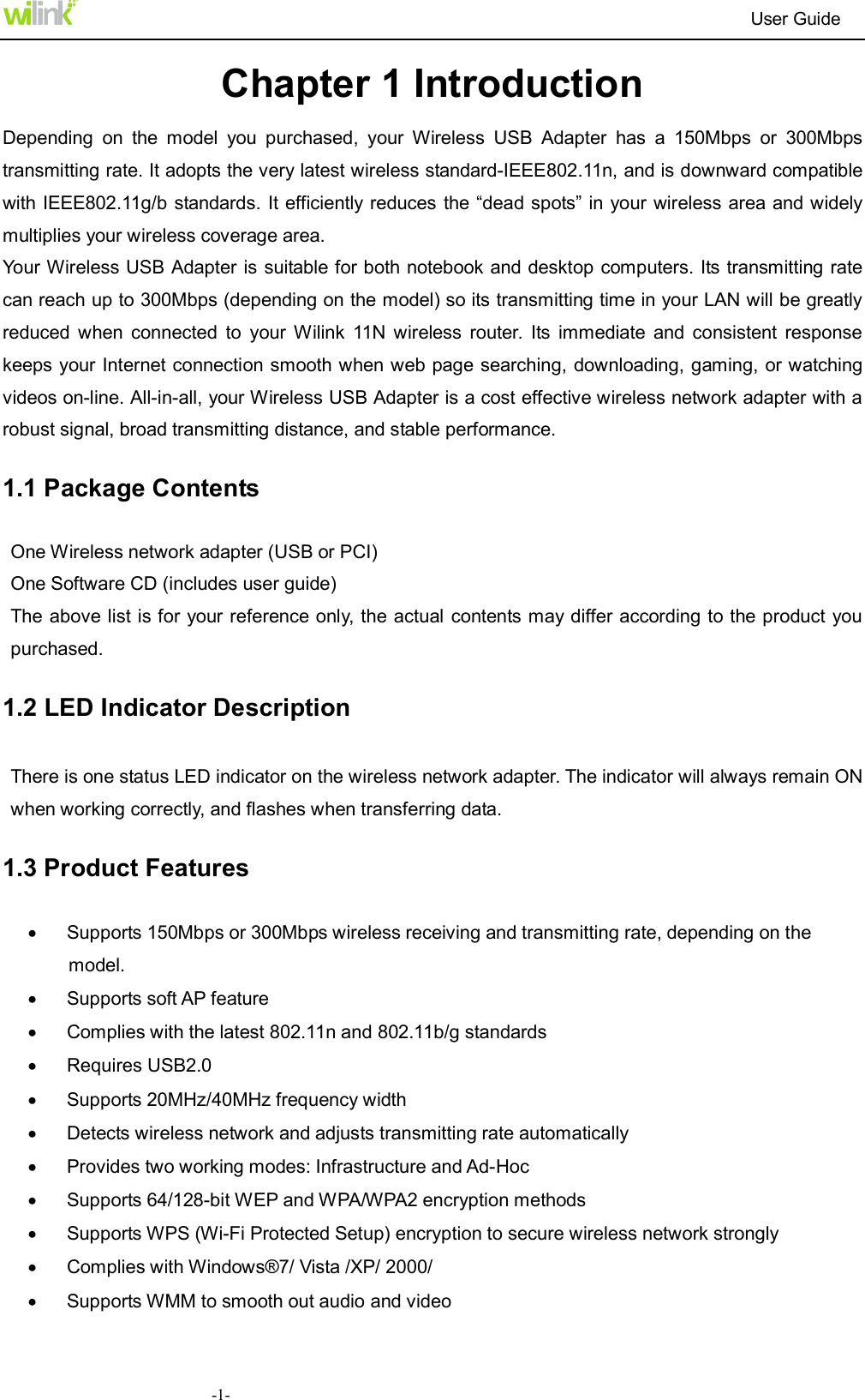                                                                          User Guide  -1-Chapter 1 Introduction Depending  on  the  model  you  purchased,  your  Wireless  USB  Adapter  has  a  150Mbps  or  300Mbps transmitting rate. It adopts the very latest wireless standard-IEEE802.11n, and is downward compatible with IEEE802.11g/b standards. It efficiently reduces the &ldquo;dead spots&rdquo; in your wireless area and widely multiplies your wireless coverage area. Your Wireless USB Adapter is suitable for both notebook and desktop computers. Its transmitting rate can reach up to 300Mbps (depending on the model) so its transmitting time in your LAN will be greatly reduced  when  connected  to  your  Wilink  11N  wireless  router.  Its  immediate  and  consistent  response keeps your Internet connection smooth when web page searching, downloading, gaming, or watching videos on-line. All-in-all, your Wireless USB Adapter is a cost effective wireless network adapter with a robust signal, broad transmitting distance, and stable performance.   1.1 Package Contents One Wireless network adapter (USB or PCI) One Software CD (includes user guide)       The above list is for your reference only, the actual contents may differ according to the product you purchased.   1.2 LED Indicator Description There is one status LED indicator on the wireless network adapter. The indicator will always remain ON when working correctly, and flashes when transferring data. 1.3 Product Features   Supports 150Mbps or 300Mbps wireless receiving and transmitting rate, depending on the model.   Supports soft AP feature   Complies with the latest 802.11n and 802.11b/g standards   Requires USB2.0     Supports 20MHz/40MHz frequency width   Detects wireless network and adjusts transmitting rate automatically                                                         Provides two working modes: Infrastructure and Ad-Hoc   Supports 64/128-bit WEP and WPA/WPA2 encryption methods   Supports WPS (Wi-Fi Protected Setup) encryption to secure wireless network strongly   Complies with Windows&reg;7/ Vista /XP/ 2000/   Supports WMM to smooth out audio and video 