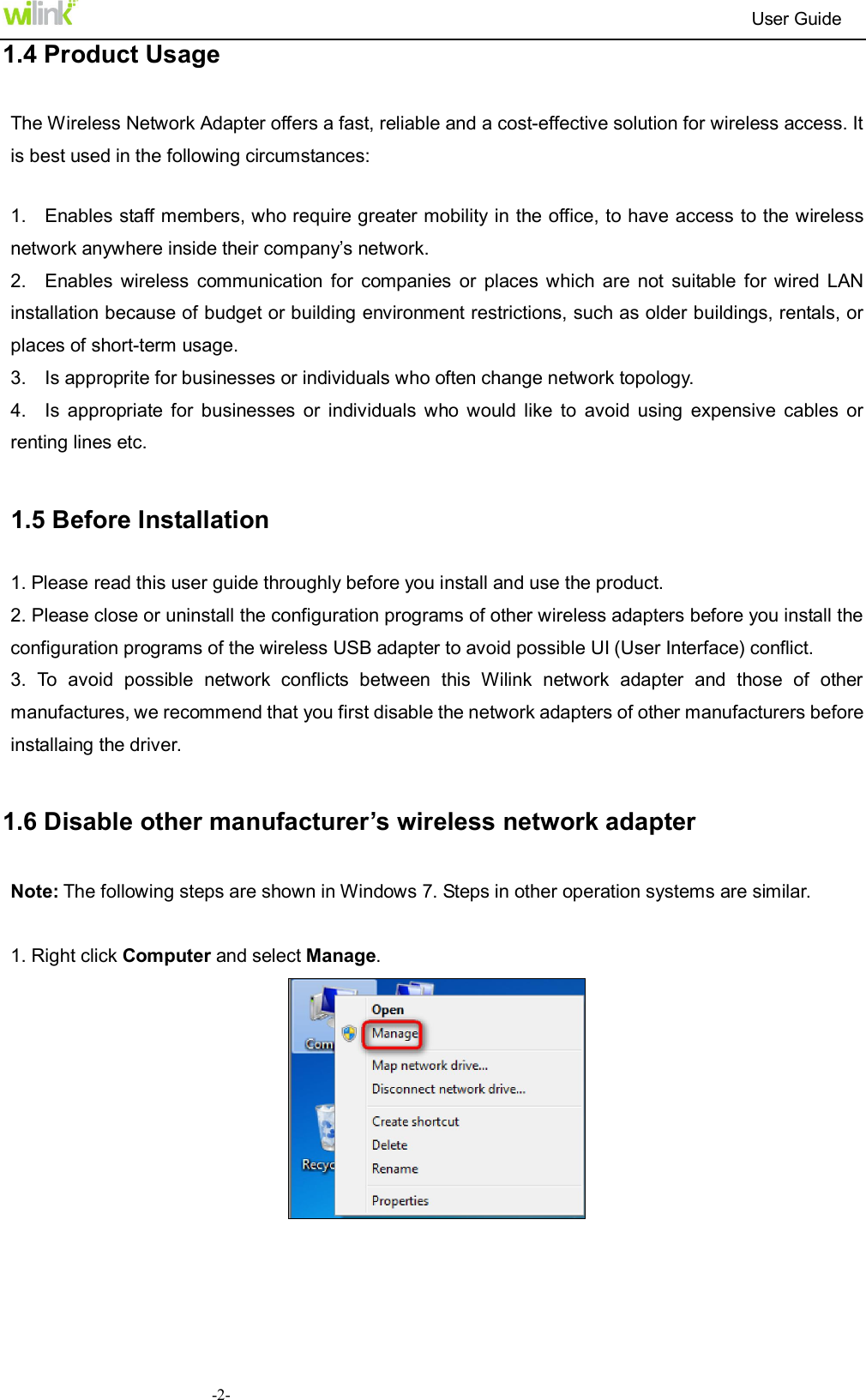                                                                          User Guide  -2-1.4 Product Usage The Wireless Network Adapter offers a fast, reliable and a cost-effective solution for wireless access. It is best used in the following circumstances:  1.    Enables staff members, who require greater mobility in the office, to have access to the wireless network anywhere inside their company&rsquo;s network. 2.    Enables  wireless  communication  for  companies  or  places which  are  not  suitable  for  wired  LAN installation because of budget or building environment restrictions, such as older buildings, rentals, or places of short-term usage. 3.    Is approprite for businesses or individuals who often change network topology. 4.    Is  appropriate  for  businesses  or  individuals  who  would  like  to  avoid  using  expensive  cables  or renting lines etc.  1.5 Before Installation 1. Please read this user guide throughly before you install and use the product. 2. Please close or uninstall the configuration programs of other wireless adapters before you install the configuration programs of the wireless USB adapter to avoid possible UI (User Interface) conflict.   3.  To  avoid  possible  network  conflicts  between  this  Wilink  network  adapter  and  those  of  other manufactures, we recommend that you first disable the network adapters of other manufacturers before installaing the driver.  1.6 Disable other manufacturer&rsquo;s wireless network adapter   Note: The following steps are shown in Windows 7. Steps in other operation systems are similar.  1. Right click Computer and select Manage.     