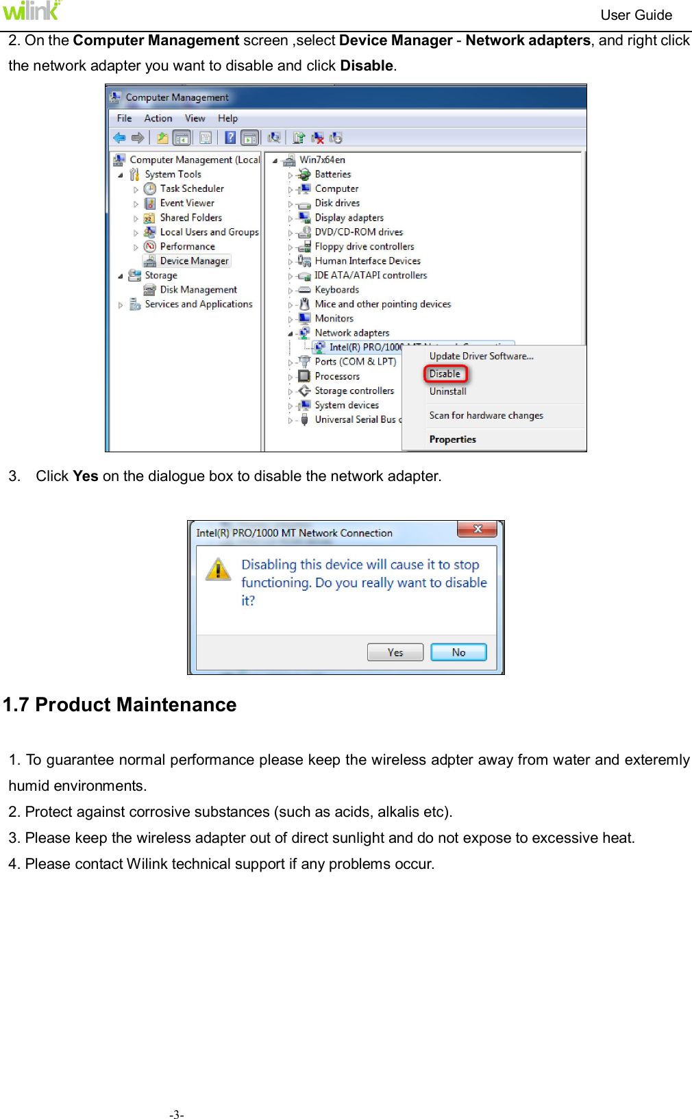                                                                          User Guide  -3-2. On the Computer Management screen ,select Device Manager - Network adapters, and right click the network adapter you want to disable and click Disable.   3.    Click Yes on the dialogue box to disable the network adapter.   1.7 Product Maintenance 1. To guarantee normal performance please keep the wireless adpter away from water and exteremly humid environments.   2. Protect against corrosive substances (such as acids, alkalis etc). 3. Please keep the wireless adapter out of direct sunlight and do not expose to excessive heat. 4. Please contact Wilink technical support if any problems occur.       