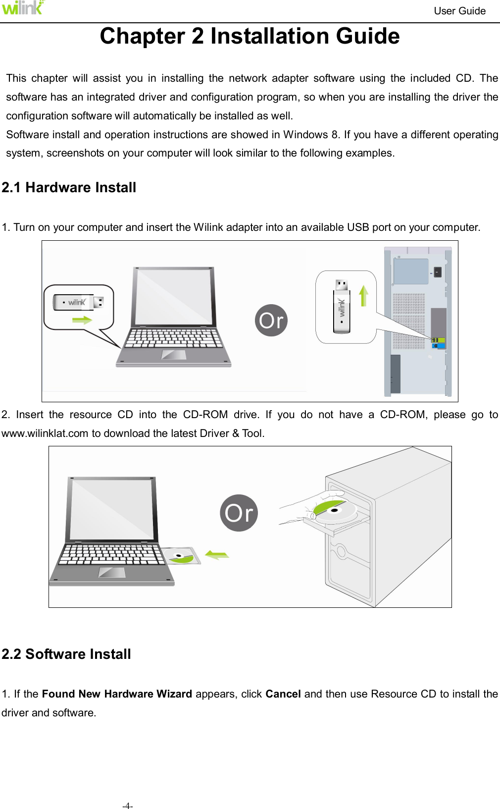                                                                          User Guide  -4-Chapter 2 Installation Guide  This  chapter  will  assist  you  in  installing  the  network  adapter  software  using  the  included  CD.  The software has an integrated driver and configuration program, so when you are installing the driver the configuration software will automatically be installed as well. Software install and operation instructions are showed in Windows 8. If you have a different operating system, screenshots on your computer will look similar to the following examples. 2.1 Hardware Install 1. Turn on your computer and insert the Wilink adapter into an available USB port on your computer.  2.  Insert  the  resource  CD  into  the  CD-ROM  drive.  If  you  do  not  have  a  CD-ROM,  please  go  to www.wilinklat.com to download the latest Driver &amp; Tool.   2.2 Software Install   1. If the Found New Hardware Wizard appears, click Cancel and then use Resource CD to install the driver and software.   