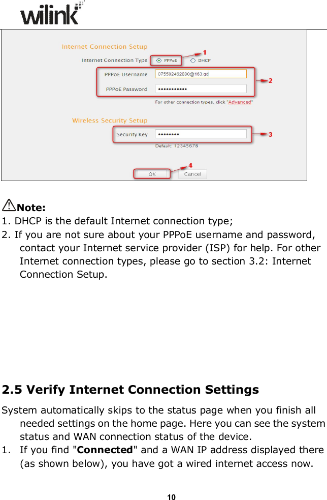                  10   Note: 1. DHCP is the default Internet connection type; 2. If you are not sure about your PPPoE username and password, contact your Internet service provider (ISP) for help. For other Internet connection types, please go to section 3.2: Internet Connection Setup.         2.5 Verify Internet Connection Settings System automatically skips to the status page when you finish all needed settings on the home page. Here you can see the system status and WAN connection status of the device. 1. If you find "Connected" and a WAN IP address displayed there (as shown below), you have got a wired internet access now. 