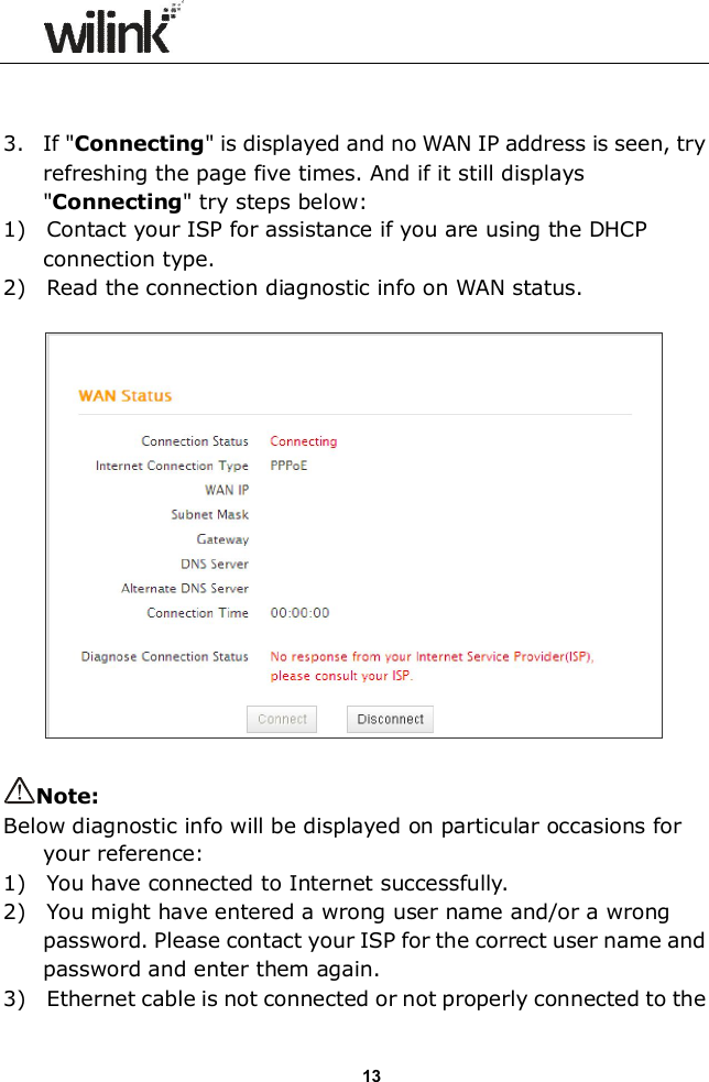                  13   3. If "Connecting" is displayed and no WAN IP address is seen, try refreshing the page five times. And if it still displays "Connecting" try steps below: 1)    Contact your ISP for assistance if you are using the DHCP connection type. 2)    Read the connection diagnostic info on WAN status.    Note: Below diagnostic info will be displayed on particular occasions for your reference: 1)    You have connected to Internet successfully. 2)    You might have entered a wrong user name and/or a wrong password. Please contact your ISP for the correct user name and password and enter them again. 3)    Ethernet cable is not connected or not properly connected to the 