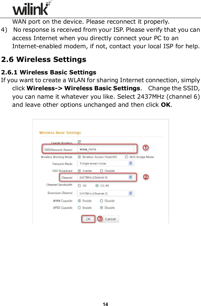                  14 WAN port on the device. Please reconnect it properly. 4)    No response is received from your ISP. Please verify that you can access Internet when you directly connect your PC to an Internet-enabled modem, if not, contact your local ISP for help. 2.6 Wireless Settings 2.6.1 Wireless Basic Settings If you want to create a WLAN for sharing Internet connection, simply click Wireless-> Wireless Basic Settings.    Change the SSID, you can name it whatever you like. Select 2437MHz (channel 6) and leave other options unchanged and then click OK.          