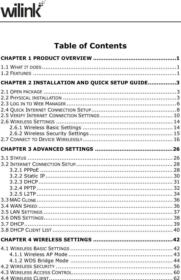                 Table of Contents CHAPTER 1 PRODUCT OVERVIEW ...............................................1 1.1 WHAT IT DOES ............................................................................ 1 1.2 FEATURES ................................................................................. 1 CHAPTER 2 INSTALLATION AND QUICK SETUP GUIDE................3 2.1 OPEN PACKAGE ........................................................................... 3 2.2 PHYSICAL INSTALLATION ................................................................ 3 2.3 LOG IN TO WEB MANAGER .............................................................. 6 2.4 QUICK INTERNET CONNECTION SETUP ................................................ 8 2.5 VERIFY INTERNET CONNECTION SETTINGS ......................................... 10 2.6 WIRELESS SETTINGS .................................................................. 14 2.6.1 Wireless Basic Settings ................................................... 14 2.6.2 Wireless Security Settings ............................................... 15 2.7 CONNECT TO DEVICE WIRELESSLY................................................... 16 CHAPTER 3 ADVANCED SETTINGS ............................................ 26 3.1 STATUS .................................................................................. 26 3.2 INTERNET CONNECTION SETUP....................................................... 28 3.2.1 PPPoE ........................................................................... 28 3.2.2 Static IP ........................................................................ 30 3.2.3 DHCP ............................................................................ 31 3.2.4 PPTP ............................................................................. 32 3.2.5 L2TP ............................................................................. 34 3.3 MAC CLONE ............................................................................. 36 3.4 WAN SPEED ............................................................................ 36 3.5 LAN SETTINGS ......................................................................... 37 3.6 DNS SETTINGS ......................................................................... 38 3.7 DHCP .................................................................................... 39 3.8 DHCP CLIENT LIST .................................................................... 40 CHAPTER 4 WIRELESS SETTINGS ............................................. 42 4.1 WIRELESS BASIC SETTINGS .......................................................... 42 4.1.1 Wireless AP Mode ........................................................... 43 4.1.2 WDS Bridge Mode .......................................................... 44 4.2 WIRELESS SECURITY .................................................................. 56 4.3 WIRELESS ACCESS CONTROL......................................................... 60 4.4 WIRELESS CLIENT...................................................................... 62 