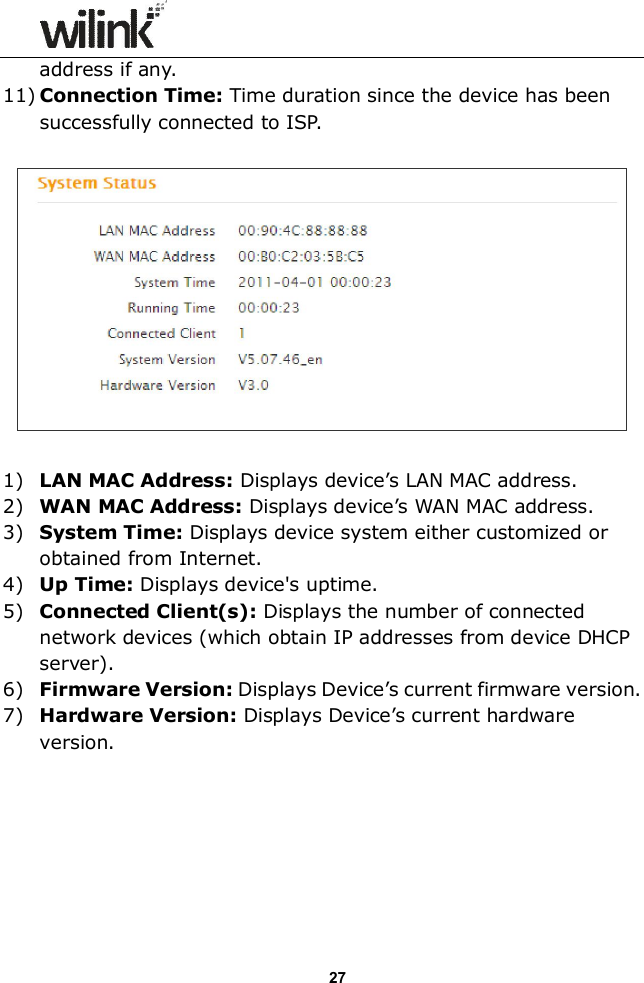                  27 address if any. 11) Connection Time: Time duration since the device has been successfully connected to ISP.    1) LAN MAC Address: Displays device&rsquo;s LAN MAC address. 2) WAN MAC Address: Displays device&rsquo;s WAN MAC address. 3) System Time: Displays device system either customized or obtained from Internet. 4) Up Time: Displays device's uptime. 5) Connected Client(s): Displays the number of connected network devices (which obtain IP addresses from device DHCP server). 6) Firmware Version: Displays Device&rsquo;s current firmware version. 7) Hardware Version: Displays Device&rsquo;s current hardware version.        