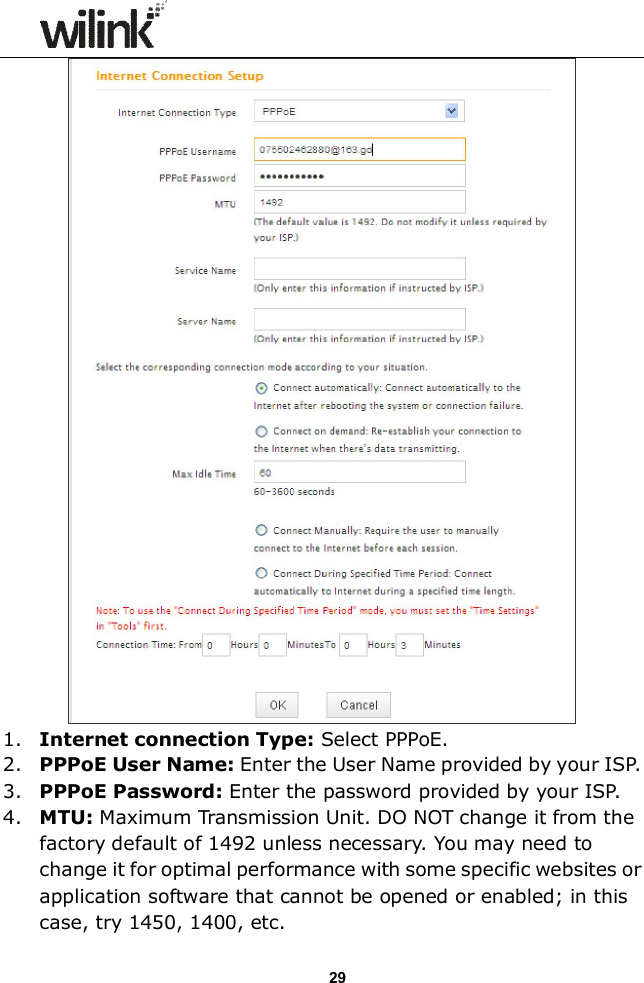                  29  1. Internet connection Type: Select PPPoE.   2. PPPoE User Name: Enter the User Name provided by your ISP.   3. PPPoE Password: Enter the password provided by your ISP. 4. MTU: Maximum Transmission Unit. DO NOT change it from the factory default of 1492 unless necessary. You may need to change it for optimal performance with some specific websites or application software that cannot be opened or enabled; in this case, try 1450, 1400, etc. 
