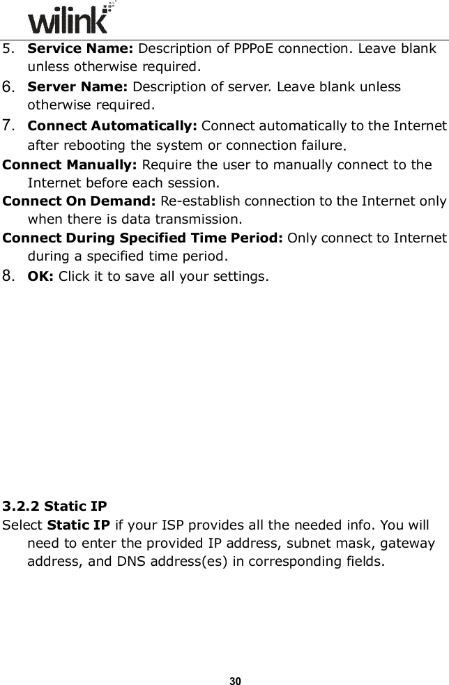                  30 5. Service Name: Description of PPPoE connection. Leave blank unless otherwise required. 6.  Server Name: Description of server. Leave blank unless otherwise required. 7.  Connect Automatically: Connect automatically to the Internet after rebooting the system or connection failure. Connect Manually: Require the user to manually connect to the Internet before each session. Connect On Demand: Re-establish connection to the Internet only when there is data transmission. Connect During Specified Time Period: Only connect to Internet during a specified time period. 8.  OK: Click it to save all your settings.           3.2.2 Static IP Select Static IP if your ISP provides all the needed info. You will need to enter the provided IP address, subnet mask, gateway address, and DNS address(es) in corresponding fields.    