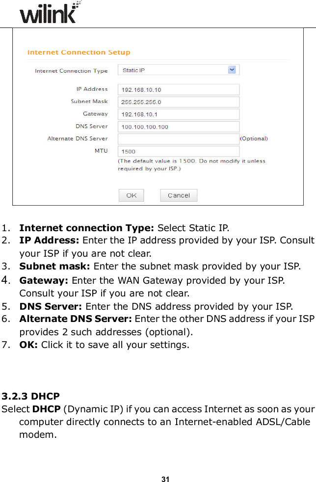                  31   1. Internet connection Type: Select Static IP. 2. IP Address: Enter the IP address provided by your ISP. Consult your ISP if you are not clear. 3. Subnet mask: Enter the subnet mask provided by your ISP. 4.  Gateway: Enter the WAN Gateway provided by your ISP. Consult your ISP if you are not clear. 5. DNS Server: Enter the DNS address provided by your ISP. 6. Alternate DNS Server: Enter the other DNS address if your ISP provides 2 such addresses (optional). 7. OK: Click it to save all your settings.      3.2.3 DHCP Select DHCP (Dynamic IP) if you can access Internet as soon as your computer directly connects to an Internet-enabled ADSL/Cable modem.    