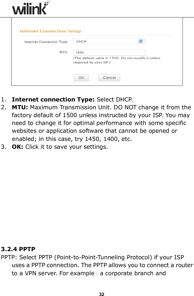                  32   1. Internet connection Type: Select DHCP. 2. MTU: Maximum Transmission Unit. DO NOT change it from the factory default of 1500 unless instructed by your ISP. You may need to change it for optimal performance with some specific websites or application software that cannot be opened or enabled; in this case, try 1450, 1400, etc. 3. OK: Click it to save your settings.             3.2.4 PPTP   PPTP: Select PPTP (Point-to-Point-Tunneling Protocol) if your ISP uses a PPTP connection. The PPTP allows you to connect a router to a VPN server. For example：a corporate branch and 