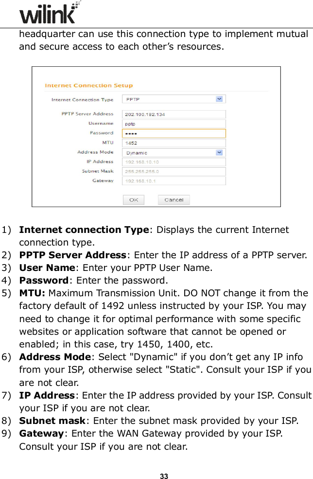                  33 headquarter can use this connection type to implement mutual and secure access to each other&rsquo;s resources.    1) Internet connection Type: Displays the current Internet connection type. 2) PPTP Server Address: Enter the IP address of a PPTP server. 3) User Name: Enter your PPTP User Name. 4) Password: Enter the password. 5) MTU: Maximum Transmission Unit. DO NOT change it from the factory default of 1492 unless instructed by your ISP. You may need to change it for optimal performance with some specific websites or application software that cannot be opened or enabled; in this case, try 1450, 1400, etc. 6) Address Mode: Select "Dynamic" if you don&rsquo;t get any IP info from your ISP, otherwise select "Static". Consult your ISP if you are not clear. 7) IP Address: Enter the IP address provided by your ISP. Consult your ISP if you are not clear. 8) Subnet mask: Enter the subnet mask provided by your ISP. 9) Gateway: Enter the WAN Gateway provided by your ISP. Consult your ISP if you are not clear. 