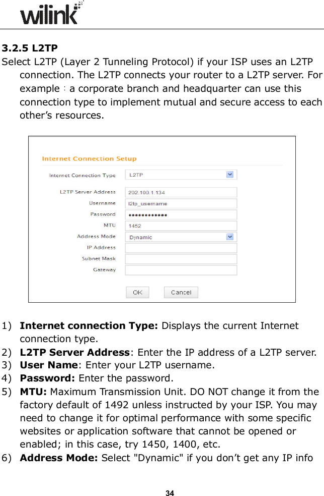                  34  3.2.5 L2TP  Select L2TP (Layer 2 Tunneling Protocol) if your ISP uses an L2TP connection. The L2TP connects your router to a L2TP server. For example：a corporate branch and headquarter can use this connection type to implement mutual and secure access to each other&rsquo;s resources.    1) Internet connection Type: Displays the current Internet connection type. 2) L2TP Server Address: Enter the IP address of a L2TP server. 3) User Name: Enter your L2TP username. 4) Password: Enter the password. 5) MTU: Maximum Transmission Unit. DO NOT change it from the factory default of 1492 unless instructed by your ISP. You may need to change it for optimal performance with some specific websites or application software that cannot be opened or enabled; in this case, try 1450, 1400, etc. 6) Address Mode: Select "Dynamic" if you don&rsquo;t get any IP info 