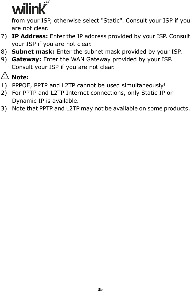                  35 from your ISP, otherwise select "Static". Consult your ISP if you are not clear. 7) IP Address: Enter the IP address provided by your ISP. Consult your ISP if you are not clear. 8) Subnet mask: Enter the subnet mask provided by your ISP. 9) Gateway: Enter the WAN Gateway provided by your ISP. Consult your ISP if you are not clear.  Note:   1) PPPOE, PPTP and L2TP cannot be used simultaneously! 2) For PPTP and L2TP Internet connections, only Static IP or Dynamic IP is available. 3) Note that PPTP and L2TP may not be available on some products.                      