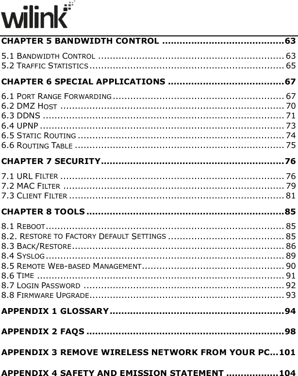               CHAPTER 5 BANDWIDTH CONTROL .......................................... 63 5.1 BANDWIDTH CONTROL ................................................................ 63 5.2 TRAFFIC STATISTICS ................................................................... 65 CHAPTER 6 SPECIAL APPLICATIONS ........................................ 67 6.1 PORT RANGE FORWARDING ........................................................... 67 6.2 DMZ HOST ............................................................................. 70 6.3 DDNS ................................................................................... 71 6.4 UPNP .................................................................................... 73 6.5 STATIC ROUTING ....................................................................... 74 6.6 ROUTING TABLE ........................................................................ 75 CHAPTER 7 SECURITY ............................................................... 76 7.1 URL FILTER ............................................................................. 76 7.2 MAC FILTER ............................................................................ 79 7.3 CLIENT FILTER .......................................................................... 81 CHAPTER 8 TOOLS .................................................................... 85 8.1 REBOOT .................................................................................. 85 8.2. RESTORE TO FACTORY DEFAULT SETTINGS ........................................ 85 8.3 BACK/RESTORE ......................................................................... 86 8.4 SYSLOG .................................................................................. 89 8.5 REMOTE WEB-BASED MANAGEMENT ................................................. 90 8.6 TIME ..................................................................................... 91 8.7 LOGIN PASSWORD ..................................................................... 92 8.8 FIRMWARE UPGRADE................................................................... 93 APPENDIX 1 GLOSSARY ............................................................ 94 APPENDIX 2 FAQS .................................................................... 98 APPENDIX 3 REMOVE WIRELESS NETWORK FROM YOUR PC... 101 APPENDIX 4 SAFETY AND EMISSION STATEMENT .................. 104  