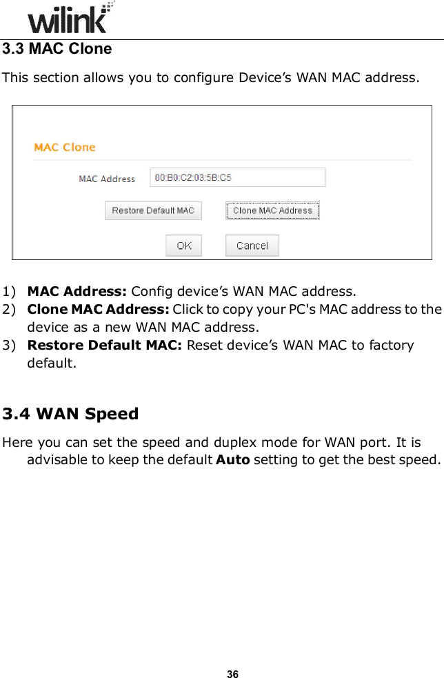                  36 3.3 MAC Clone This section allows you to configure Device&rsquo;s WAN MAC address.    1) MAC Address: Config device&rsquo;s WAN MAC address. 2) Clone MAC Address: Click to copy your PC's MAC address to the device as a new WAN MAC address. 3) Restore Default MAC: Reset device&rsquo;s WAN MAC to factory default.  3.4 WAN Speed Here you can set the speed and duplex mode for WAN port. It is advisable to keep the default Auto setting to get the best speed.  