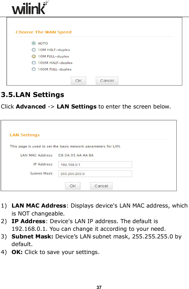                  37  3.5.LAN Settings Click Advanced -> LAN Settings to enter the screen below.    1) LAN MAC Address: Displays device's LAN MAC address, which is NOT changeable. 2) IP Address: Device's LAN IP address. The default is 192.168.0.1. You can change it according to your need. 3) Subnet Mask: Device&rsquo;s LAN subnet mask, 255.255.255.0 by default. 4) OK: Click to save your settings.   