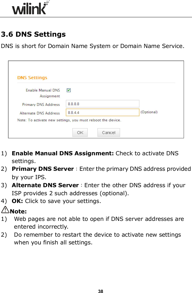                  38  3.6 DNS Settings DNS is short for Domain Name System or Domain Name Service.      1) Enable Manual DNS Assignment: Check to activate DNS settings. 2) Primary DNS Server：Enter the primary DNS address provided by your IPS. 3) Alternate DNS Server：Enter the other DNS address if your ISP provides 2 such addresses (optional). 4) OK: Click to save your settings. Note: 1) Web pages are not able to open if DNS server addresses are entered incorrectly.   2) Do remember to restart the device to activate new settings when you finish all settings.     