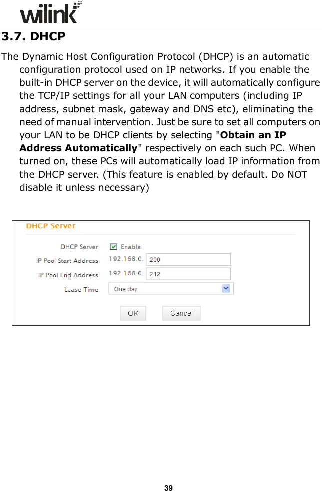                  39 3.7. DHCP The Dynamic Host Configuration Protocol (DHCP) is an automatic configuration protocol used on IP networks. If you enable the built-in DHCP server on the device, it will automatically configure the TCP/IP settings for all your LAN computers (including IP address, subnet mask, gateway and DNS etc), eliminating the need of manual intervention. Just be sure to set all computers on your LAN to be DHCP clients by selecting "Obtain an IP Address Automatically" respectively on each such PC. When turned on, these PCs will automatically load IP information from the DHCP server. (This feature is enabled by default. Do NOT disable it unless necessary)             
