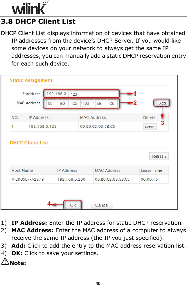                  40 3.8 DHCP Client List DHCP Client List displays information of devices that have obtained IP addresses from the device&rsquo;s DHCP Server. If you would like some devices on your network to always get the same IP addresses, you can manually add a static DHCP reservation entry for each such device.    1) IP Address: Enter the IP address for static DHCP reservation. 2) MAC Address: Enter the MAC address of a computer to always receive the same IP address (the IP you just specified). 3) Add: Click to add the entry to the MAC address reservation list. 4) OK: Click to save your settings. Note: 