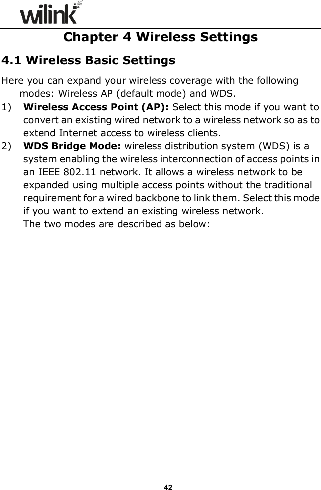                  42 Chapter 4 Wireless Settings 4.1 Wireless Basic Settings Here you can expand your wireless coverage with the following modes: Wireless AP (default mode) and WDS.   1) Wireless Access Point (AP): Select this mode if you want to convert an existing wired network to a wireless network so as to extend Internet access to wireless clients. 2) WDS Bridge Mode: wireless distribution system (WDS) is a system enabling the wireless interconnection of access points in an IEEE 802.11 network. It allows a wireless network to be expanded using multiple access points without the traditional requirement for a wired backbone to link them. Select this mode if you want to extend an existing wireless network.   The two modes are described as below:                  