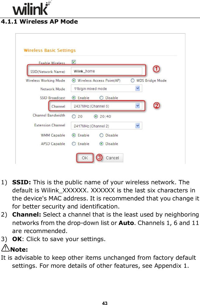                  43 4.1.1 Wireless AP Mode         1) SSID: This is the public name of your wireless network. The default is Wilink_XXXXXX. XXXXXX is the last six characters in the device's MAC address. It is recommended that you change it for better security and identification. 2) Channel: Select a channel that is the least used by neighboring networks from the drop-down list or Auto. Channels 1, 6 and 11 are recommended. 3) OK: Click to save your settings. Note: It is advisable to keep other items unchanged from factory default settings. For more details of other features, see Appendix 1.   