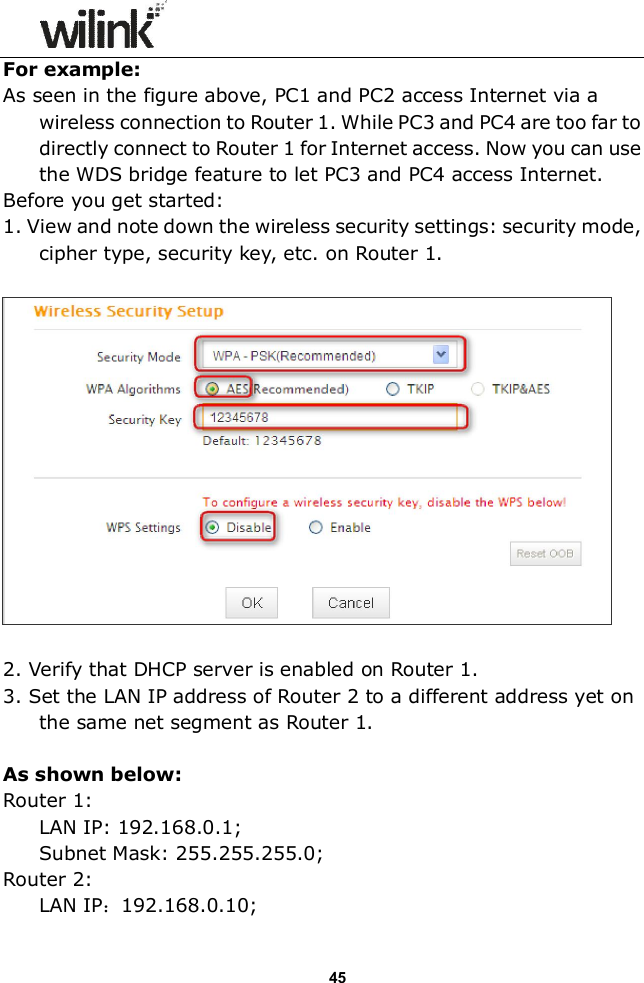                 45 For example: As seen in the figure above, PC1 and PC2 access Internet via a wireless connection to Router 1. While PC3 and PC4 are too far to directly connect to Router 1 for Internet access. Now you can use the WDS bridge feature to let PC3 and PC4 access Internet. Before you get started: 1. View and note down the wireless security settings: security mode, cipher type, security key, etc. on Router 1.    2. Verify that DHCP server is enabled on Router 1. 3. Set the LAN IP address of Router 2 to a different address yet on the same net segment as Router 1.    As shown below: Router 1:  LAN IP: 192.168.0.1; Subnet Mask: 255.255.255.0; Router 2:  LAN IP：192.168.0.10; 