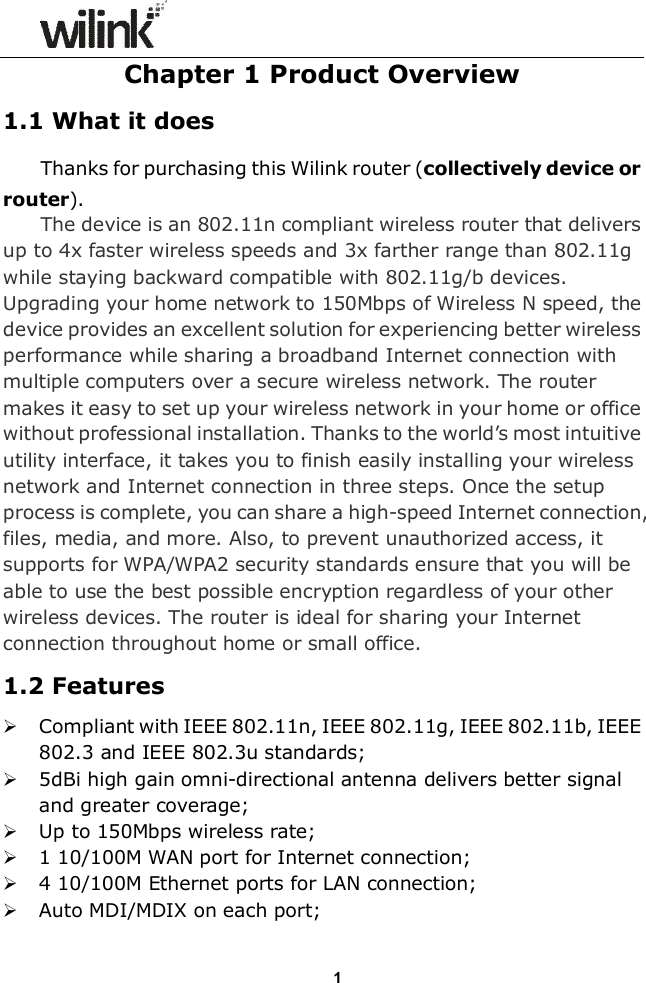                  1Chapter 1 Product Overview 1.1 What it does Thanks for purchasing this Wilink router (collectively device or router). The device is an 802.11n compliant wireless router that delivers up to 4x faster wireless speeds and 3x farther range than 802.11g while staying backward compatible with 802.11g/b devices. Upgrading your home network to 150Mbps of Wireless N speed, the device provides an excellent solution for experiencing better wireless performance while sharing a broadband Internet connection with multiple computers over a secure wireless network. The router makes it easy to set up your wireless network in your home or office without professional installation. Thanks to the world&rsquo;s most intuitive utility interface, it takes you to finish easily installing your wireless network and Internet connection in three steps. Once the setup process is complete, you can share a high-speed Internet connection, files, media, and more. Also, to prevent unauthorized access, it supports for WPA/WPA2 security standards ensure that you will be able to use the best possible encryption regardless of your other wireless devices. The router is ideal for sharing your Internet connection throughout home or small office. 1.2 Features  Compliant with IEEE 802.11n, IEEE 802.11g, IEEE 802.11b, IEEE 802.3 and IEEE 802.3u standards;  5dBi high gain omni-directional antenna delivers better signal and greater coverage;  Up to 150Mbps wireless rate;  1 10/100M WAN port for Internet connection;  4 10/100M Ethernet ports for LAN connection;  Auto MDI/MDIX on each port; 