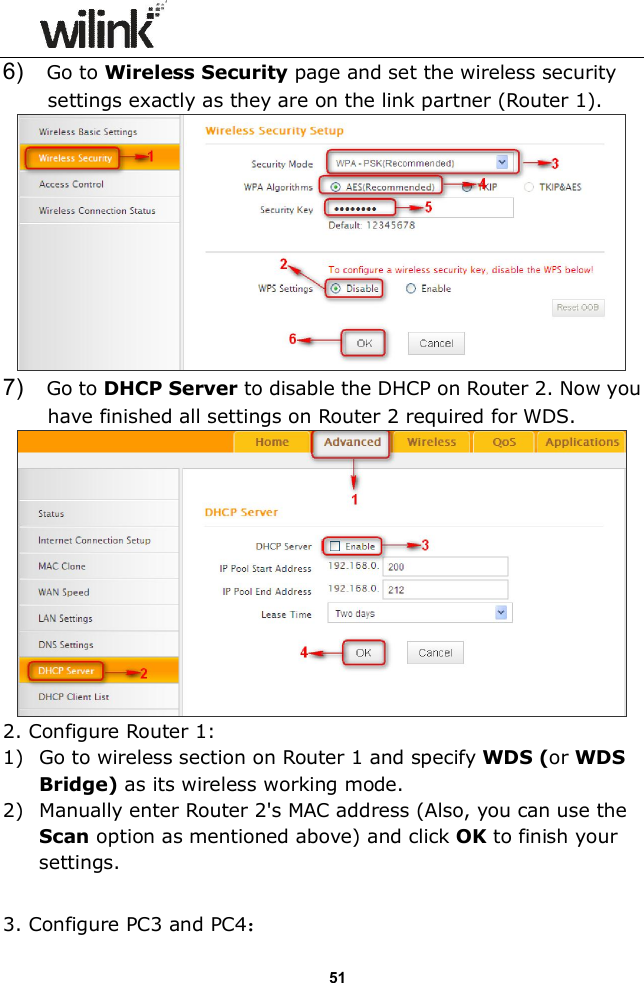                  51 6)    Go to Wireless Security page and set the wireless security settings exactly as they are on the link partner (Router 1).  7)    Go to DHCP Server to disable the DHCP on Router 2. Now you have finished all settings on Router 2 required for WDS.  2. Configure Router 1: 1) Go to wireless section on Router 1 and specify WDS (or WDS Bridge) as its wireless working mode. 2) Manually enter Router 2's MAC address (Also, you can use the Scan option as mentioned above) and click OK to finish your settings.  3. Configure PC3 and PC4： 
