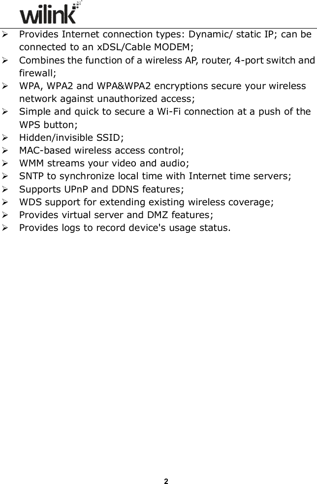                  2 Provides Internet connection types: Dynamic/ static IP; can be connected to an xDSL/Cable MODEM;  Combines the function of a wireless AP, router, 4-port switch and firewall;  WPA, WPA2 and WPA&amp;WPA2 encryptions secure your wireless network against unauthorized access;  Simple and quick to secure a Wi-Fi connection at a push of the WPS button;  Hidden/invisible SSID;  MAC-based wireless access control;  WMM streams your video and audio;  SNTP to synchronize local time with Internet time servers;  Supports UPnP and DDNS features;  WDS support for extending existing wireless coverage;  Provides virtual server and DMZ features;  Provides logs to record device's usage status.                  