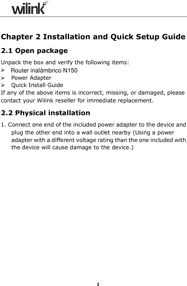                  3  Chapter 2 Installation and Quick Setup Guide 2.1 Open package Unpack the box and verify the following items:   Power Adapter  Quick Install Guide If any of the above items is incorrect, missing, or damaged, please contact your Wilink reseller for immediate replacement. 2.2 Physical installation 1. Connect one end of the included power adapter to the device and plug the other end into a wall outlet nearby (Using a power adapter with a different voltage rating than the one included with the device will cause damage to the device.)  Router inal&aacute;mbrico N150