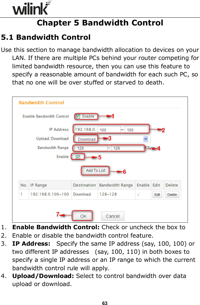                  63 Chapter 5 Bandwidth Control 5.1 Bandwidth Control Use this section to manage bandwidth allocation to devices on your LAN. If there are multiple PCs behind your router competing for limited bandwidth resource, then you can use this feature to specify a reasonable amount of bandwidth for each such PC, so that no one will be over stuffed or starved to death.   1. Enable Bandwidth Control: Check or uncheck the box to  2. Enable or disable the bandwidth control feature. 3. IP Address:    Specify the same IP address (say, 100, 100) or two different IP addresses    (say, 100, 110) in both boxes to specify a single IP address or an IP range to which the current bandwidth control rule will apply. 4. Upload/Download: Select to control bandwidth over data upload or download. 