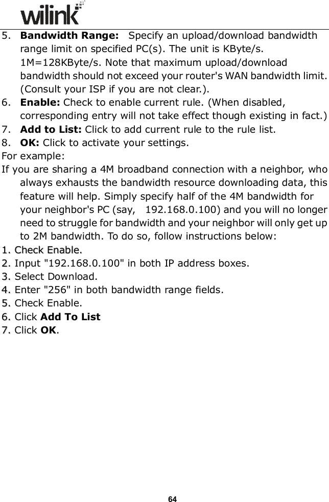                  64 5. Bandwidth Range:    Specify an upload/download bandwidth range limit on specified PC(s). The unit is KByte/s. 1M=128KByte/s. Note that maximum upload/download bandwidth should not exceed your router's WAN bandwidth limit. (Consult your ISP if you are not clear.). 6. Enable: Check to enable current rule. (When disabled, corresponding entry will not take effect though existing in fact.) 7. Add to List: Click to add current rule to the rule list. 8. OK: Click to activate your settings. For example: If you are sharing a 4M broadband connection with a neighbor, who always exhausts the bandwidth resource downloading data, this feature will help. Simply specify half of the 4M bandwidth for your neighbor's PC (say,    192.168.0.100) and you will no longer need to struggle for bandwidth and your neighbor will only get up to 2M bandwidth. To do so, follow instructions below: 11.. CChheecckk  EEnnaabbllee..  22. Input "192.168.0.100" in both IP address boxes. 33..  Select Download. 44..  Enter "256" in both bandwidth range fields. 55..  Check Enable. 66..  Click Add To List 77..  Click OK.           