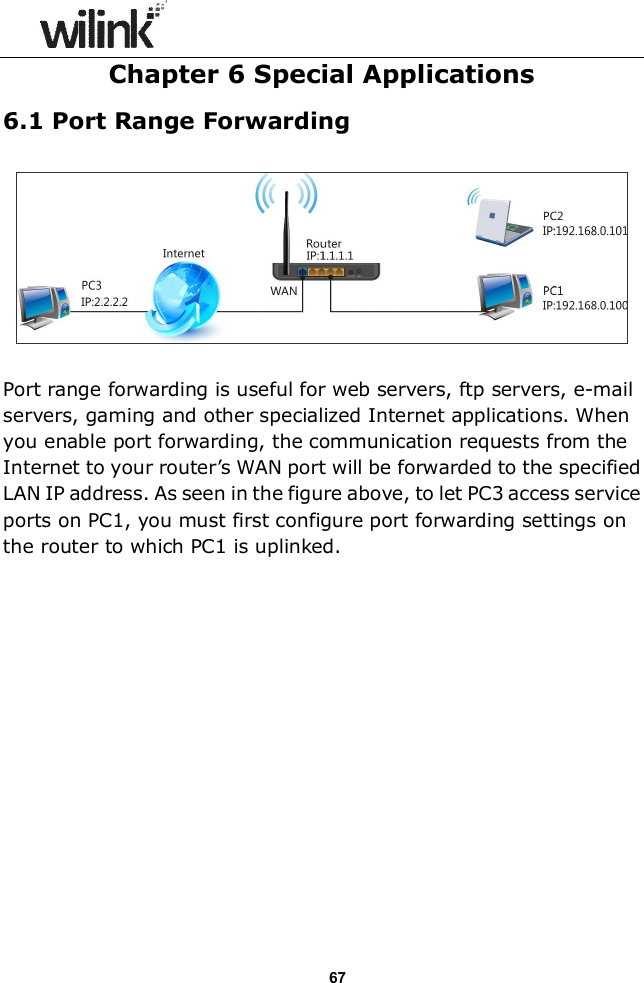                  67 Chapter 6 Special Applications   6.1 Port Range Forwarding    Port range forwarding is useful for web servers, ftp servers, e-mail servers, gaming and other specialized Internet applications. When you enable port forwarding, the communication requests from the Internet to your router&rsquo;s WAN port will be forwarded to the specified LAN IP address. As seen in the figure above, to let PC3 access service ports on PC1, you must first configure port forwarding settings on the router to which PC1 is uplinked.   