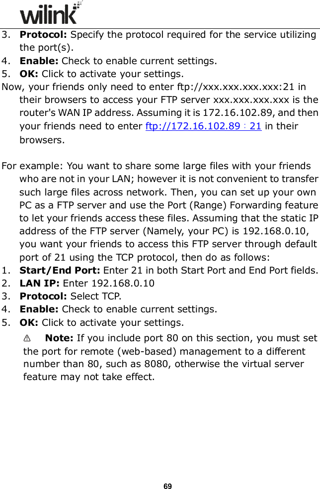                 69 3. Protocol: Specify the protocol required for the service utilizing the port(s). 4. Enable: Check to enable current settings. 5. OK: Click to activate your settings. Now, your friends only need to enter ftp://xxx.xxx.xxx.xxx:21 in their browsers to access your FTP server xxx.xxx.xxx.xxx is the router's WAN IP address. Assuming it is 172.16.102.89, and then your friends need to enter ftp://172.16.102.89：21 in their browsers.  For example: You want to share some large files with your friends who are not in your LAN; however it is not convenient to transfer such large files across network. Then, you can set up your own PC as a FTP server and use the Port (Range) Forwarding feature to let your friends access these files. Assuming that the static IP address of the FTP server (Namely, your PC) is 192.168.0.10, you want your friends to access this FTP server through default port of 21 using the TCP protocol, then do as follows: 1. Start/End Port: Enter 21 in both Start Port and End Port fields. 2. LAN IP: Enter 192.168.0.10 3. Protocol: Select TCP. 4. Enable: Check to enable current settings. 5. OK: Click to activate your settings.  Note: If you include port 80 on this section, you must set the port for remote (web-based) management to a different number than 80, such as 8080, otherwise the virtual server feature may not take effect.      