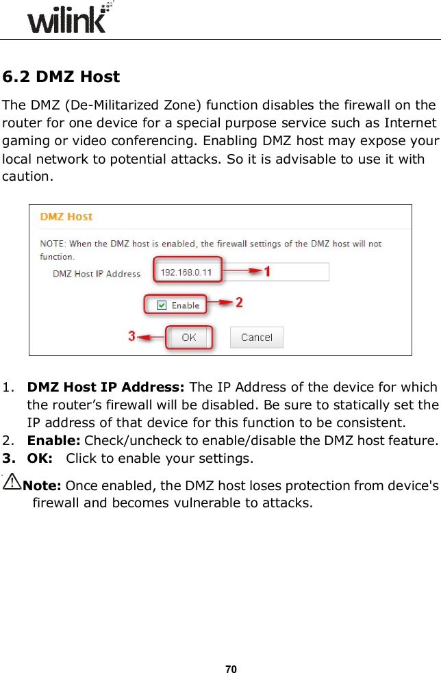                  70  6.2 DMZ Host The DMZ (De-Militarized Zone) function disables the firewall on the router for one device for a special purpose service such as Internet gaming or video conferencing. Enabling DMZ host may expose your local network to potential attacks. So it is advisable to use it with caution.      1. DMZ Host IP Address: The IP Address of the device for which the router&rsquo;s firewall will be disabled. Be sure to statically set the IP address of that device for this function to be consistent. 2. Enable: Check/uncheck to enable/disable the DMZ host feature. 3. OK:    Click to enable your settings. Note: Once enabled, the DMZ host loses protection from device's firewall and becomes vulnerable to attacks.      