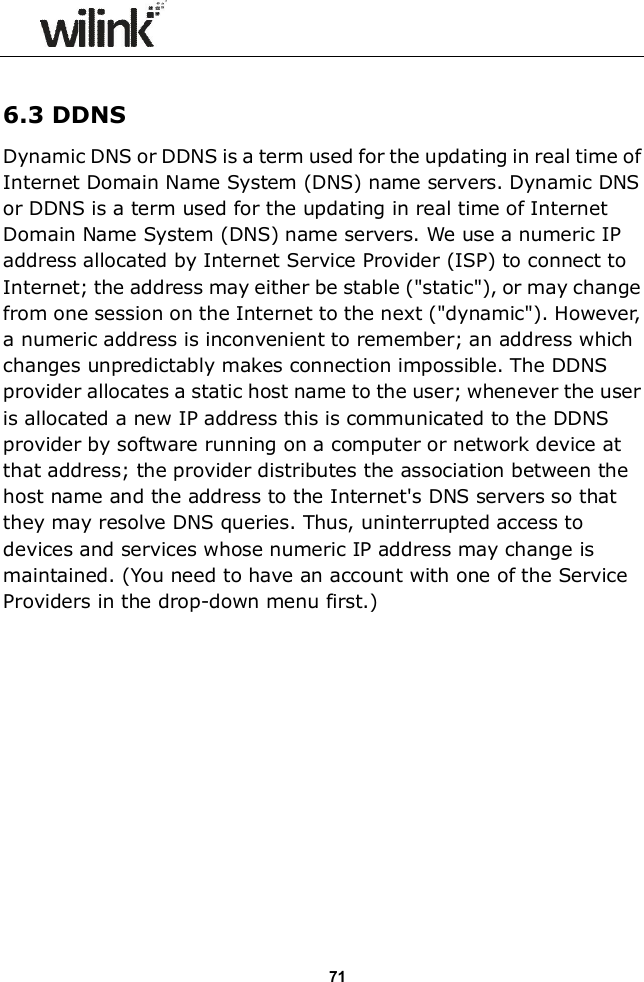                 71  6.3 DDNS Dynamic DNS or DDNS is a term used for the updating in real time of Internet Domain Name System (DNS) name servers. Dynamic DNS or DDNS is a term used for the updating in real time of Internet Domain Name System (DNS) name servers. We use a numeric IP address allocated by Internet Service Provider (ISP) to connect to Internet; the address may either be stable ("static"), or may change from one session on the Internet to the next ("dynamic"). However, a numeric address is inconvenient to remember; an address which changes unpredictably makes connection impossible. The DDNS provider allocates a static host name to the user; whenever the user is allocated a new IP address this is communicated to the DDNS provider by software running on a computer or network device at that address; the provider distributes the association between the host name and the address to the Internet's DNS servers so that they may resolve DNS queries. Thus, uninterrupted access to devices and services whose numeric IP address may change is maintained. (You need to have an account with one of the Service Providers in the drop-down menu first.)             