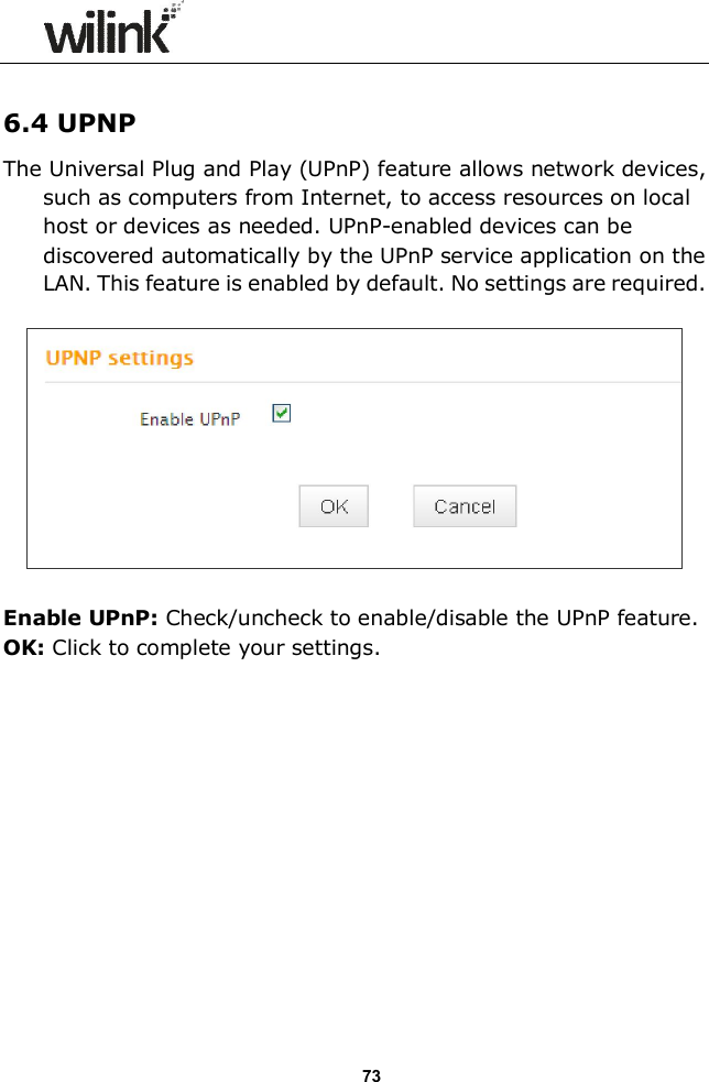                  73  6.4 UPNP The Universal Plug and Play (UPnP) feature allows network devices, such as computers from Internet, to access resources on local host or devices as needed. UPnP-enabled devices can be discovered automatically by the UPnP service application on the LAN. This feature is enabled by default. No settings are required.    Enable UPnP: Check/uncheck to enable/disable the UPnP feature. OK: Click to complete your settings.             