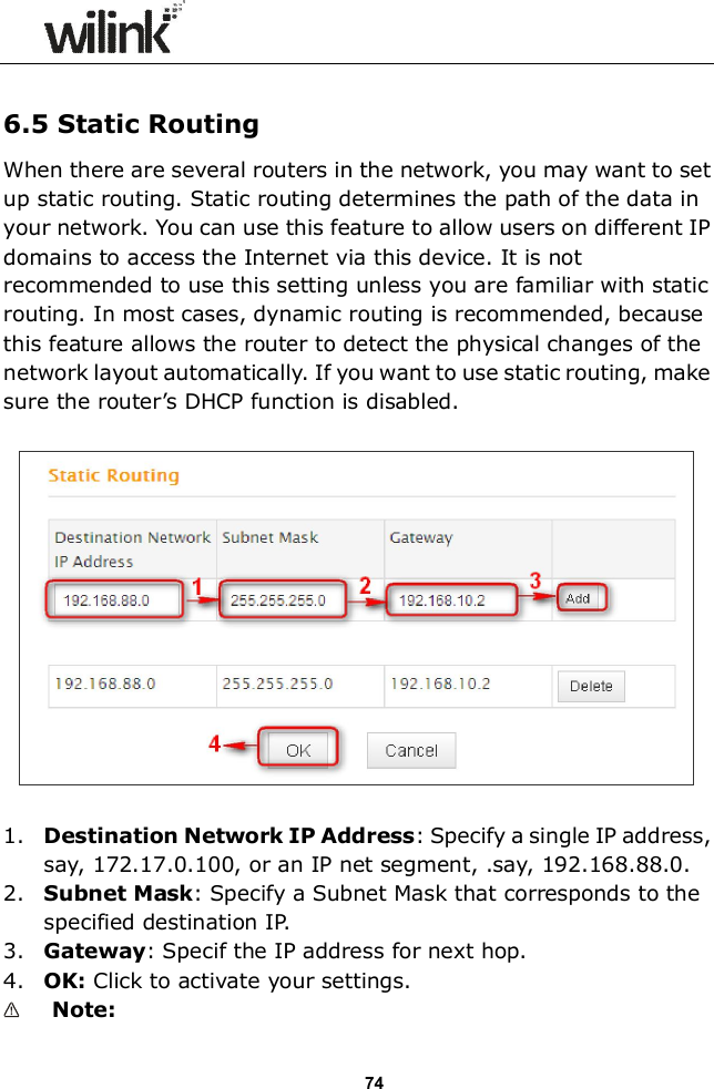                 74  6.5 Static Routing When there are several routers in the network, you may want to set up static routing. Static routing determines the path of the data in your network. You can use this feature to allow users on different IP domains to access the Internet via this device. It is not recommended to use this setting unless you are familiar with static routing. In most cases, dynamic routing is recommended, because this feature allows the router to detect the physical changes of the network layout automatically. If you want to use static routing, make sure the router&rsquo;s DHCP function is disabled.    1. Destination Network IP Address: Specify a single IP address, say, 172.17.0.100, or an IP net segment, .say, 192.168.88.0. 2. Subnet Mask: Specify a Subnet Mask that corresponds to the specified destination IP. 3. Gateway: Specif the IP address for next hop. 4. OK: Click to activate your settings.  Note:   