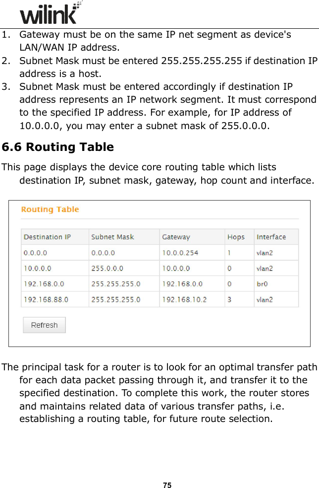                  75 1. Gateway must be on the same IP net segment as device's LAN/WAN IP address. 2. Subnet Mask must be entered 255.255.255.255 if destination IP address is a host. 3. Subnet Mask must be entered accordingly if destination IP address represents an IP network segment. It must correspond to the specified IP address. For example, for IP address of 10.0.0.0, you may enter a subnet mask of 255.0.0.0. 6.6 Routing Table This page displays the device core routing table which lists destination IP, subnet mask, gateway, hop count and interface.    The principal task for a router is to look for an optimal transfer path for each data packet passing through it, and transfer it to the specified destination. To complete this work, the router stores and maintains related data of various transfer paths, i.e. establishing a routing table, for future route selection.  