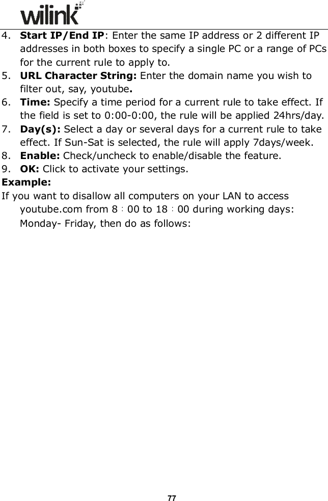                  77 4. Start IP/End IP: Enter the same IP address or 2 different IP addresses in both boxes to specify a single PC or a range of PCs for the current rule to apply to. 5. URL Character String: Enter the domain name you wish to filter out, say, youtube. 6. Time: Specify a time period for a current rule to take effect. If the field is set to 0:00-0:00, the rule will be applied 24hrs/day. 7. Day(s): Select a day or several days for a current rule to take effect. If Sun-Sat is selected, the rule will apply 7days/week. 8. Enable: Check/uncheck to enable/disable the feature. 9. OK: Click to activate your settings. Example: If you want to disallow all computers on your LAN to access youtube.com from 8：00 to 18：00 during working days: Monday- Friday, then do as follows:                   