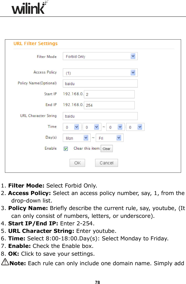                  78      1. Filter Mode: Select Forbid Only. 2. Access Policy: Select an access policy number, say, 1, from the drop-down list. 3. Policy Name: Briefly describe the current rule, say, youtube, (It can only consist of numbers, letters, or underscore). 4. Start IP/End IP: Enter 2-254. 5. URL Character String: Enter youtube. 6. Time: Select 8:00-18:00.Day(s): Select Monday to Friday.     7. Enable: Check the Enable box.  8. OK: Click to save your settings. Note: Each rule can only include one domain name. Simply add 