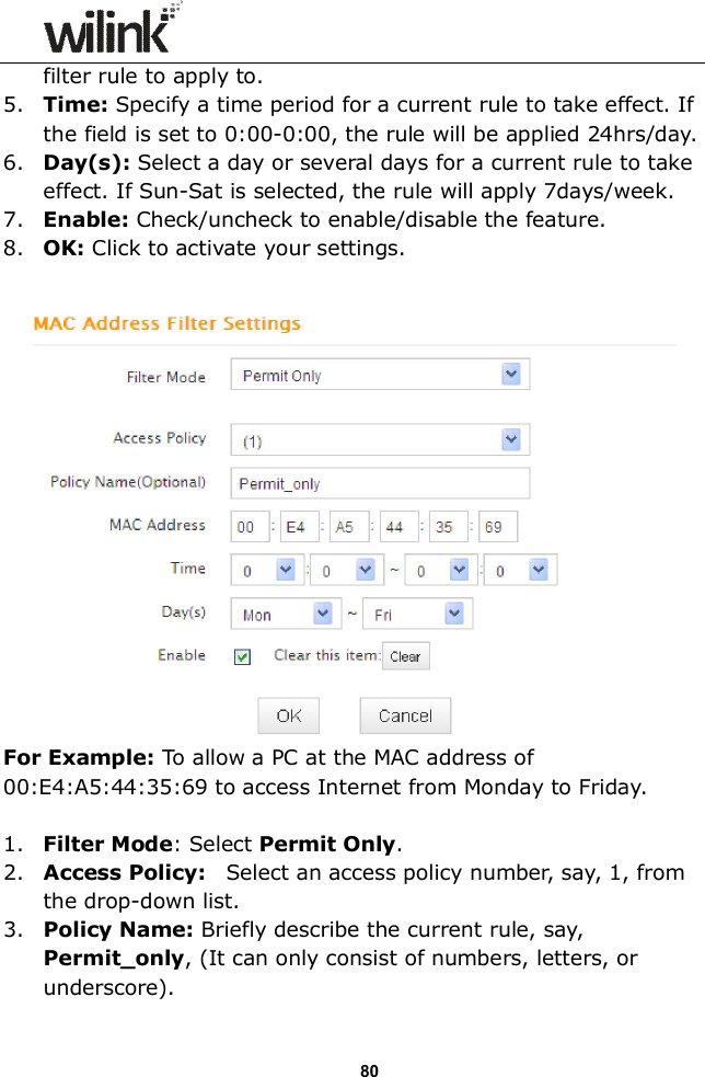                  80 filter rule to apply to. 5. Time: Specify a time period for a current rule to take effect. If the field is set to 0:00-0:00, the rule will be applied 24hrs/day. 6. Day(s): Select a day or several days for a current rule to take effect. If Sun-Sat is selected, the rule will apply 7days/week. 7. Enable: Check/uncheck to enable/disable the feature. 8. OK: Click to activate your settings.   For Example: To allow a PC at the MAC address of  00:E4:A5:44:35:69 to access Internet from Monday to Friday.  1. Filter Mode: Select Permit Only. 2. Access Policy:    Select an access policy number, say, 1, from the drop-down list. 3. Policy Name: Briefly describe the current rule, say, Permit_only, (It can only consist of numbers, letters, or underscore). 
