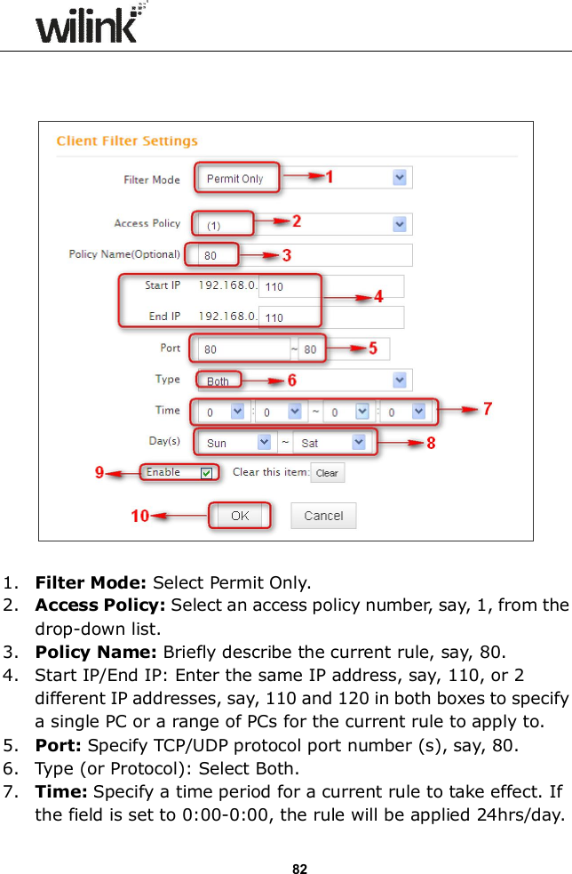                  82      1. Filter Mode: Select Permit Only. 2. Access Policy: Select an access policy number, say, 1, from the drop-down list. 3. Policy Name: Briefly describe the current rule, say, 80. 4. Start IP/End IP: Enter the same IP address, say, 110, or 2 different IP addresses, say, 110 and 120 in both boxes to specify a single PC or a range of PCs for the current rule to apply to. 5. Port: Specify TCP/UDP protocol port number (s), say, 80. 6. Type (or Protocol): Select Both. 7. Time: Specify a time period for a current rule to take effect. If the field is set to 0:00-0:00, the rule will be applied 24hrs/day. 