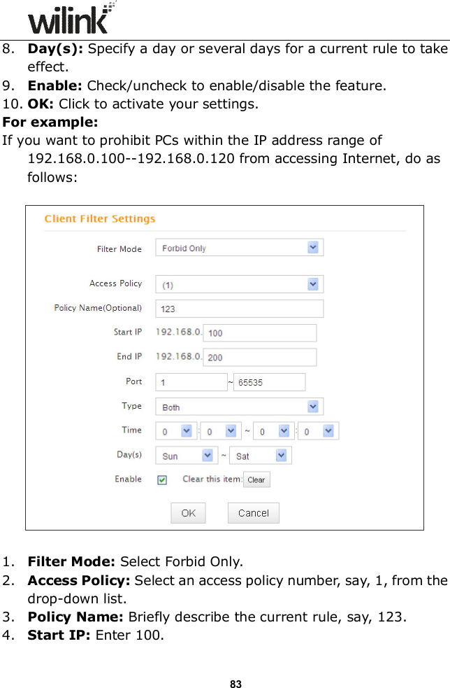                  83 8. Day(s): Specify a day or several days for a current rule to take effect. 9. Enable: Check/uncheck to enable/disable the feature. 10. OK: Click to activate your settings. For example: If you want to prohibit PCs within the IP address range of 192.168.0.100--192.168.0.120 from accessing Internet, do as follows:    1. Filter Mode: Select Forbid Only. 2. Access Policy: Select an access policy number, say, 1, from the drop-down list. 3. Policy Name: Briefly describe the current rule, say, 123. 4. Start IP: Enter 100. 