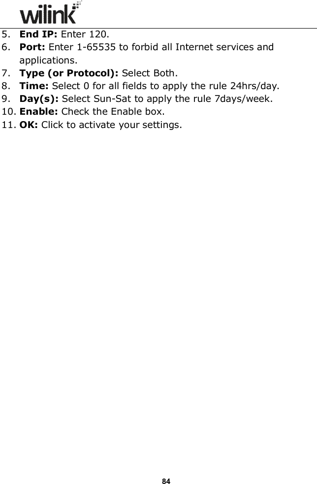                  84 5. End IP: Enter 120. 6. Port: Enter 1-65535 to forbid all Internet services and applications. 7. Type (or Protocol): Select Both. 8. Time: Select 0 for all fields to apply the rule 24hrs/day. 9. Day(s): Select Sun-Sat to apply the rule 7days/week. 10. Enable: Check the Enable box. 11. OK: Click to activate your settings.  