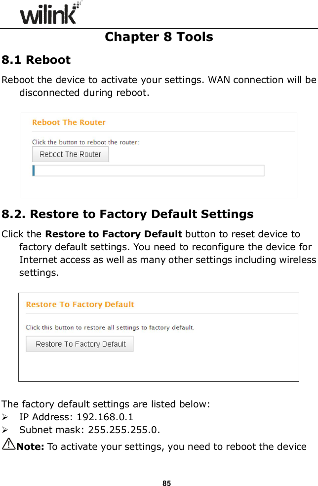                  85 Chapter 8 Tools 8.1 Reboot Reboot the device to activate your settings. WAN connection will be disconnected during reboot.   8.2. Restore to Factory Default Settings Click the Restore to Factory Default button to reset device to factory default settings. You need to reconfigure the device for Internet access as well as many other settings including wireless settings.    The factory default settings are listed below:  IP Address: 192.168.0.1  Subnet mask: 255.255.255.0. Note: To activate your settings, you need to reboot the device 