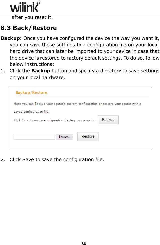                  86 after you reset it. 8.3 Back/Restore Backup: Once you have configured the device the way you want it, you can save these settings to a configuration file on your local hard drive that can later be imported to your device in case that the device is restored to factory default settings. To do so, follow below instructions: 1. Click the Backup button and specify a directory to save settings on your local hardware.    2. Click Save to save the configuration file.  
